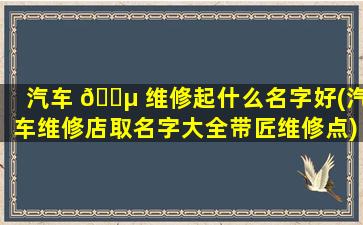 汽车 🌵 维修起什么名字好(汽车维修店取名字大全带匠维修点)